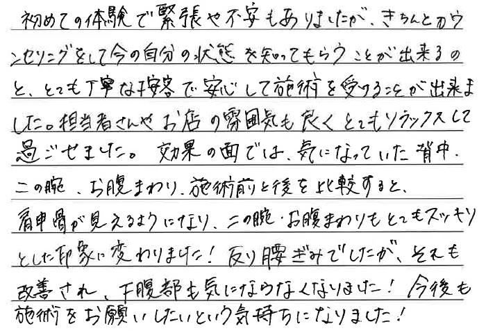 初めての体験で緊張や不安もありましたが、きちんとカウンセリングをして今の自分の状態を知ってもらうことが出来るのと、とても丁寧な接客で安心して施術を受けることが出来ました。担当者さんやお店の雰囲気も良くとてもリラックスして過ごせました。効果の面では、気になっていた背中、二の腕、お腹まわり、施術前と後を比較すると、肩甲骨が見えるようになり、二の腕・お腹まわりもとてもスッキリとした印象に変わりました！反り腰ぎみでしたが、それも改善され、下腹部も気にならなくなりました！今後も施術をお願いしたいという気持ちになりました！