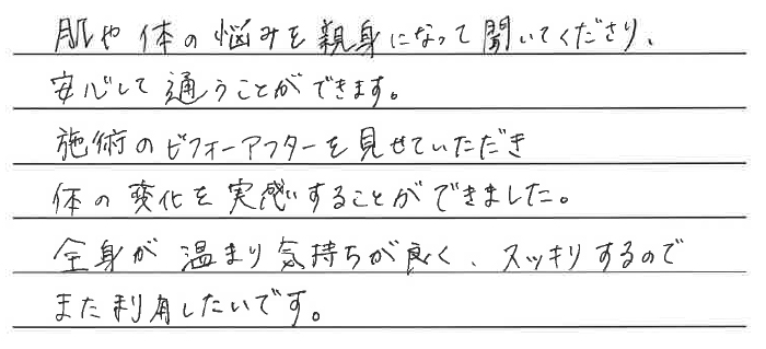 肌や体の悩みを親身になって聞いてくださり、安心して通うことができます。施術のビフォーアフターを見せていただき、体の変化を実感することができました。全身が温まり気持ちが良く、スッキリするのでまた利用したいです。